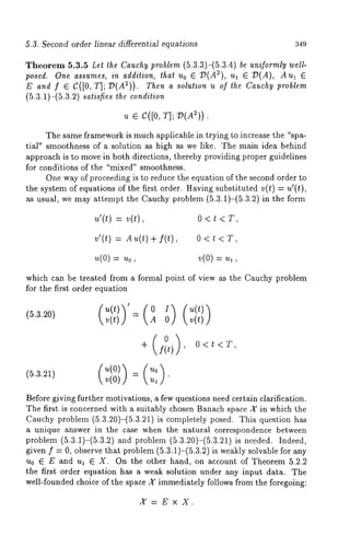 5.3. Second order linear differential equations 349 
Theorem 5.3.5 Let the Cauchy problem (5.3.3)-(5.3.4) be uniformly well-posed. 
One assumes, in addition, thai uo 6 7)(A~), ul e ~D(A), 
E and f ~ C([0, T]; O(A2)). Then a solution u of the Cauchy problem 
(5.3.1)-(5.3.2) satisfies the condition 
u e c([0, T]; V(A:)). 
The same framework is much applicable in trying to increase the "spa-tial" 
smoothness of a solution as high as we like. The main idea behind 
approach is to move in both directions, thereby providing proper guidelines 
for conditions of the "mixed" smoothness. 
One way of proceeding is to reduce the equation of the second order to 
the system of equations of the first order. Having substituted v(t) = u’(t), 
as usual, we may attempt the Cauchy problem (5.3.1)-(5.3.2) in the 
~’(¢)= ~(t), o < ~ < T, 
v’(t) = An(t) + f(t) , 0 < 
~(o)= uo, ~(o) = ul, 
which can be treated from a formal point of view as the Cauchy problem 
for the first order equation 
v(t)) xA  v(t)) 
+ (f(t0) ) 0<t<T, 
(5.3.21) 
(~(0) 
Before giving further motivations, a few questions need certain clarification. 
The first is concerned with a suitably chosen Banach space a" in which the 
Cauchy problem (5.3.20)-(5.3.21) is completely posed. This question 
a unique answer in the case when the natural correspondence between 
problem (5.3.1)-(5.3.2) and problem (5.3.20)-(5.3.21) is needed. 
given f = 0, observe that problem (5.3:1)-(5.3.2) is weakly solvable for 
u0 ~ E and u~ 6 X. On the other hand, on account of Theorem 5.2.2 
the first order equation has a weak solution under any input data. The 
well-founded choice of the space X immediately follows from the foregoing: 
X=ExX. 
 