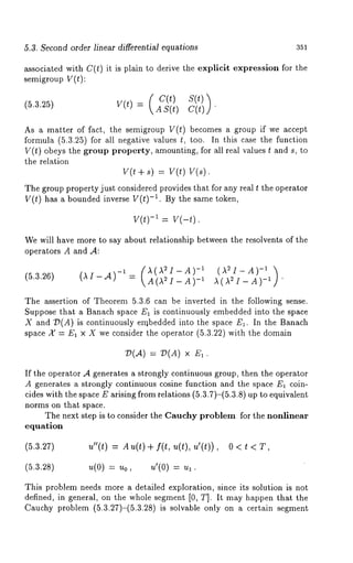 5.3. Second order linear differential equations 351 
associated with C(t) it is plain to derive the explicit expression for the 
semigroup V(t): 
(5.3.25) v(t) = (cA(tS) (tsC()(tt) )’ lJ 
As a matter of fact, the semigroup V(t) becomes a group if we accept 
formula (5.3.25) for all negative values t, too. In this case the function 
V(t) obeys the group property, amounting, for all real values t and s, to 
the relation 
V(t + s) = V(t) V(s). 
The group property just considered provides that for any real t the operator 
V(t) has a bounded inverse V(t) -1. By the same token, 
v(t)-I v(-t). 
We will have more to say about relationship between the resolvents of the 
operators A and ,4: 
(5.3.26) (AI-A)- 1 (AA((AA22II-_AA))_ -1 (A2I-A) -1 ) 1 A( A2I_A)_ 1 . 
The assertion of Theorem 5.3.6 can be inverted in the following sense. 
Suppose that a Banach space E1 is continuously embedded into the space 
X and :D(A) is continuously e~rtbedded into the space El. In the Banach 
space A" = E1 x X we consider the operator (5.3.22) with the domain 
V(A) = T~(A) × 
If the operator A generates a strongly continuous group, then the operator 
A generates a strongly continuous cosine function and the space E~ coin-cides 
with the space E arising from relations (5.3.7)-(5.3.8) up to equivalent 
norms on that space. 
The next step is to consider the Cauehy problem for the nonlinear 
equation 
(5.3.27) u"(t) = Au(t)+ f(t,u(t),u’(t)), 
(5.3.28) u(0) = u0, u’(0) 
This problem needs more a detailed exploration, since its solution is not 
defined, in general, on the Whole segment [0, T]. It may happen that the 
Cauchy problem (5.3.27)-(5.3.28) is solvable only on a certain segment 
 
