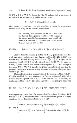 5. Some Topics from Functional Analysis and Operator Theory 
[0, T*] with 0 < T* _< T. Denote by ~(y, R) a closed ball in the space 
of radius R > 0 with center y and introduce the set 
u = [o, T] × S(~o, n) × $(~, 
One assumes, in addition, that the ingredient f meets the requirement 
labeled by (5.3.29) for the reader’s convenience: 
the function f is continuous on the set U and satis-fies 
thereon the Lipschitz condition with respect to 
the second and third arguments or, more specifically, 
there is a constant L > 0 such that at all points 
(t, u, v), (t, ~v, z) e U one 
(5.3.29) [If(t,u,v) - f(t,w,z)l I )<.~ L (llu ~- wll + IIv- zll 
Observe that the continuity of the function f permits one to define 
weak and strong solutions of the Cauchy problem (5.3.27)-(5.3.28) 
natural way. Indeed, for any function u E CI([O,T*];X) subject to the 
condition (t, u(t), u’(t)) valid at eac h point t C [0 ,T*], the su perpo-sition 
f(t, u(t), u’(t)) is continuous on the segment [0, T*] and belongs to 
the space/)’((0, T*); X ), thereby justifying a possibility of applying 
previous concepts of weak and strong solutions to the case of the nonlinear 
equation (5.3.27). 
Of special interest is a weak solution of the Cauchy problem (5.3.27)- 
(5.3.28) provided that the homogeneous Cauchy problem (5.3.3)-(5.3.4) 
is uniformly well-posed and u0 C E. With relation (5.3.12) in view, the 
nonlinear problem (5.3.27)-(5.3.28) is equivalent to the integral equation 
(5.3.30) 
t 
u(t) = C(t) Uo + S(t) u~ + / S(t - s) f(s, u(s), 
0 
when operating in the class of continuously differentiable functions. With 
the aid of (5.3.13) it is easy to recast this equation as the system of integral 
equations for the functions u(t) and v(t) = u’(t): 
(5.3.31) 
t 
u(t) : c(t) ~o + s(t) ~1 + f s(t f(s, ~(s),v(s)) 
0 
t 
v(t) = A S(t) ~o + C(t) ~ + f C(t - 8) f(s, ~(s), 
0 
 