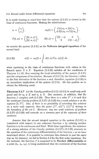 5.3. Second order linear differential equations 353 
It is worth bearing in mind here that the system (5.3.31) is viewed in the 
class of continuous functions. Making the substitutions 
w0(t)=( AcS((t)tuu)oo+ + sC(t()t )uu, , 
F(t,w) = (f (t,fu(,tv,) ) v) A(t,s) = (S(to-s) ’s)) 
we rewrite the system (5.3.31) as the Volterra integral equation of the 
second kind 
(5.3.32) 
t 
w(t) = wo(t) + J A(t,s) F(s, w(s)) 
0 
when operating in the class of continuous functions with values in the 
Banach space X × X. Equation (5.3.32) satisfies all the conditions 
Theorem 5.1.19, thus ensuring the local solvability of the system (5.3.31) 
and the uniqueness of its solution. Because of (5.3.13), the function v refers 
to the first derivative of the function u and, therefore, equation (5.3.30) 
an immediate implication of the system (5.3.31). All this enables us 
obtain the following result. 
Theorem 5.3.7 Let the Cauchy problem (5.3.3)-(5.3.4) be uniformly well-posed 
and let Uo E E and ua ~ X. One assumes, in addition, that the 
function f complies with (5.3.29). Then there is a value T* > 0 such that 
the nonlinear Cauchy problem (5.3.27)-(5.3.28) has a weak solution u on the 
segment [0, T*]. Also, if there is no possibility of extending this solution 
on a more wide segment, then the point (T*, u(T*), u’(T*)) belongs 
the boundary of the set U. Moreover, any two weak solutions of problem 
(5.3.27)-(5.3.28) will coincide on a commonp art of the segments of their 
existence. 
Assume that the second integral equation in the system (5.3.31) 
considered with respect to one unknown function v by relating another 
function u to be continuous and fixed. With these ingredients, the existence 
of a strong solution of the Cauchy problem (5.3.27)-(5.3.28) amounts 
the question of the continuotis differentiability of the function v as we have 
mentioned above. It is possible to overcome this obstacle in just the same 
way as, for instance, we did in Section 5.2 for the first order equations. For 
the moment, the function f is supposed to be Frechet differentiable at 
a point (to, u0, v0), it being understood that the increment of the function 
 
