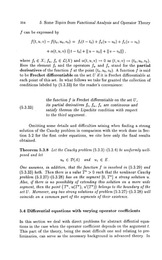354 5. Some Topics from Functional Analysis and Operator Theory 
f can be expressed by 
f(t,u,v)- f(to,Uo,Vo) = ft(t-to)+ fu(u-Uo)+ 
+ v)( It - t01+ I I u - Uol+lI I v- v011), 
where f, E X; f~,, fv~ £.(X) and a(t, u, v) ---* as(t, u, v ) - -~ (to, no, V 
Here the element ft and the operators f~ and fv stand for the partial 
derivatives of the function f at the point (to, no, Vo). A function f is said 
to be Freehet differentiable on the set U if it is Frechet differentiable at 
each point of this set. In what follows we take "for granted the collection of 
conditions labeled by (5.3.33) for the reader’s convenience: 
(5.3.33) 
the function f is Frechet differentiable on the set U, 
its partial derivatives f,, f~, f~ are continuous and 
satisfy thereon the Lipschitz condition with respect 
to the third argument. 
Omitting some details and difficulties arising when finding a strong 
solution of the Cauchy problem in comparison with the work done in Sec-tion 
5.2 for the first order equations, we cite here only the final results 
obtained. 
Theorem 5.3.8 Let the Cauchy problem (5.3.3)-(5.3.4) be uniformly well-posed 
and let 
uo ~ 7)(A) and ul ~ 
One assumes, in addition, that the function f is involved in (5.3.29) and 
(5.3.33) both. Then there is a value T* > 0 such that the nonlinear Cauchy 
problem (5.3.27)-(5.3.28) has on the segment [0, T*] a strong solution u. 
Also, if lhere is no possibility of extending this solution on a more wide 
segment, then the point ( T*, u(T*), u’(T*)) belo,gs to the boundary of the 
set U. Moreover, any two strong solutions of problem (5.3.27)-(5.3.28) will 
coincide on a commonp art of the segmenls of lheir existence. 
5.4 Differential equations with varying operator coefficients 
In this section we deal with direct problems for abstract diffential equa-tions 
in the case when the operator coefficient depends on the argument t. 
This part of the theory, being the most difficult one and relating to pre-liminaries, 
can serve as the necessary background in advanced theory. In 
 
