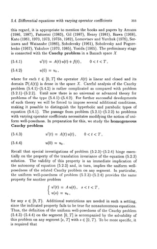 5.4. Differential equations with varying operator coefficients 355 
this regard, it is appropriate to mention the books and papers by Amann 
(1986, 1987), Fattorini (1983), Gil (1987), Henry (1981), Ikawa 
Kato (1961, 1970, 1973, 1975b, 1982), Lomovtsev and Yurchuk (1976), 
izawa and Watanabe (1986), Sobolevsky (1961), Sobolevsky and Pogore-lenko 
(1967), Yakubov (1970, 1985), Yosida (1965). The preliminary 
is connected with the Cauchy problem in a Banach space X 
(5.4.1) u’(t) = A(t)u(t) + f(Q, 0 < 
(5.4.2) u(0) = u0, 
where for each t E [0, T] the operator A(t) is linear and closed and its 
domain :D(A(t)) is dense in the space X. Careful analysis of the Cauchy 
problem (5.4.1)-(5.4.2) is rather complicated as compared with problem 
(5.2.1)-(5.2.2). Until now there is no universal or advanced theory 
problems of the type (5.4.1)-(5.4.2). For further successful developments 
of such theory we will be forced to impose several additional conditions, 
metking it possible to distinguish the hyperbolic and parabolic types of 
equation (5.4.1). The passage from problem (5.2.1)-(5.2.2) to problems 
with varying operator coefficients necessitates modifying the notion of uni-form 
well-posedness. In preparation for this, we study the homogeneous 
Cauchy problem 
(5.4.3) u’(t) = A(t) u(t), 0 < 
(5.4.4) u(O) = Uo. 
Recall that special investigations of problem (5.2.3)-(5.2.4) hinge essen-tially 
on the property of the translation invariance of the equation (5.2.3) 
solution. The validity of this property is an immediate implication of 
the autonomy of equation (5.2.3) and, in turn, implies the uniform well-posedness 
of the related Cauchy problem on any segment. In particular, 
the uniform well-posedness of problem (5.2.3)-(5.2.4) provides the 
property for another problem 
u’(t) = AT(t), s<t 
u(s) 
for any s E [0, T). Additional restrictions are needed in such a setting, 
since the indicated property fails to be true for nonautonomouse quations. 
Thus, the definition of the uniform well-posedness of the Cauchy problem 
(5.4.3)-(5.4.4) on the segment [0, T] is accompanied by the solvability 
this problem on any segment [s, T] with s ~ [0, T). To be more specific, it 
is required that 
 