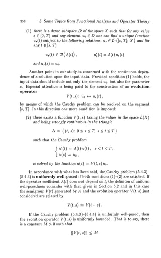356 5. Some Topics from Functional Analysis and Operator Theory 
(1) there is a dense subspace D of the space X such that for any value 
s E [0, T) and any element Uo ~ D one can find a unique function 
us(t) subject to the following relations: us ~ 1 (Is, T ]; X) a nd f or 
any t ~ Is, T] 
us(t)~ V(A(t)), u’s( t)= A (tu) s 
and~ (s) = ~0. 
Another point in our study is concerned with the continuous depen-dence 
of a solution upon the input data. Provided condition (1) holds, the 
input data should include not only the element u0, but also the parameter 
s. Especial attention is being paid to the construction of an evolution 
operator 
v(t,s): ~o ~ ~(~), 
by means of which the Cauchy problem can be resolved on the segment 
Is, T]. In this direction one more condition is imposed: 
(2) there exists a function V(t, s) taking the values in the space ~.(X) 
and being strongly continuous in the triangle 
such that the Cauchy problem 
(~,’(t) = A(t)~(t)s, < 
u(s) = ~o, 
is solved by the function u(t) = V(t, ~) 
In accordance with what has been said, the.Cauchy problem (5.4.3)- 
(5.4.4) is uniformly well-posed if both conditions (1)-(2) are satisfied. 
the operator coefficient A(t) does not depend on t, the definiton of uniform 
well-posedness coincides with that given in Section 5.2 and in this case 
the semigroup V(t) generated by A and the evolution operator V(t, s) just 
considered are related by 
v(t, s) = v(t - 
If the Cauchy problem (5.4.3)-(5.4.4) is uniformly well-posed, 
the evolution operator V(t, s) is uniformly bounded. That is to say, there 
is a constant M > 0 such that 
It v(t,~ )1_1< M 
 