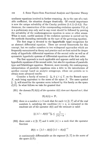 358 5. Some Topics from Functional Analysis and Operator Theory 
nonlinear equations involved in further reasoning. As to the case of a vari-able 
coefficient, the situation changes drastically. Of crucial importance 
is now the unique solvability of the Cauchy problem (5.4.1)-(5.4.2). 
thermore, the construction of the corresponding evolution operator V(t, s) 
is a preliminary step only and in any event should be followed by proving 
the solvability of the nonhomogeneous equation in some or other senses. 
What is more, careful analysis of the evolution operator is carried out by 
the methods depending essentially on the type of the governing equation. 
The first stage is devoted to the hyperbolic type" recognition for 
an abstract differential equation. There are several frameworks for this 
concept, but we confine ourselves to two widespread approaches which are 
frequently encountered in theory and practice and are best suited for deeper 
study of hyperbolic differential equations of the second order as well as of 
symmetric hyperbolic systems of differential equations of the first order. 
The first approach is much applicable and appears useful not only for 
hyperbolic equations of the second order, but also for equations of parabolic 
type and Schrbdinger equation. However, more recently, the contemporary 
interpretation of parabolic equations owes a debt to the introduction of 
another concept based on analytic semigroups, whose use permits us to 
obtain more advanced results¯ 
Consider a family of norms II "I]t, 0 < t < T, on the Banach space 
X, each being equivalent to the norm of the spate X. The same symbol 
II ’ lit will stand for the operator norm induced by this family on the space 
£(X). In what follows we take for granted that 
(HI) the domain 13(A(t)) of the operator A(t) does not depend on t, 
is, 
V(A(t)) .= 
(H2) there is a number a > 0 such that for each t E [0, T] all of the real 
numbers A, satisfying the condition [A[ > a, is contained in the 
resolvent set of the operator A(t) and the ostimate is vMid: 
(H3) there exist s E [0, T] and A with IX[ > a such that the operator 
function 
B(t) = ( AI- A(t)) ( AI- -~ 
is continuously differentiable on the segment [0, T] in the norm of 
the space £(X); 
 