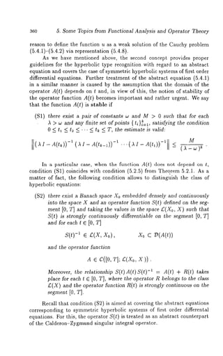 360 5. Some Topics from Functional Analysis and Operator Theory 
reason to define the function u as a weak solution of the Cauchy problem 
(5.4.1)-(5.4.2) via representation (5.4.8). 
As we have mentioned above, the second concept provides proper 
guidelines for the hyperbolic type recognition with regard to an abstract 
equation and covers the case of symmetric hyperbolic systems of first order 
differential equations. Further treatment of the abstract equation (5.4.1) 
in a similar manner is caused by the assumption that the domain of the 
operator A(t) depends on t and, in view of this, the notion of stability 
the operator function A(t) becomes important and rather urgent. We say 
that the function A(t) is stable if 
(S1) there exist a pair of constants ~ and M > 0 such that for each 
A > w and any finite set of points { ti}i~l, satisfying the condition 
0 <_ ~1 <_ t2 <_ ... <_ tk <_ T, the estimate is valid: 
~ z - ~(tk)-)~(- ~~ ~ - A(t~_~)) M 
In a particular case, when the function A(t) does not depend on t, 
condition (S1) coincides with condition (5.2.5) from Theorem 5.2.1. 
matter of fact, the following condition allows to distinguish the class of 
hyperbolic equations: 
($2) there exist a Banach space Xo embedded densely and continuously 
into the space X and an operator function S(t) defined on the seg-ment 
[0, T] and taking the values in the space £(Xo, X) such that 
S(Q is strongly continuously differentiable on the segment [0, T] 
and for each t E [0, T] 
s(t)-1 ~ z(x, Xo), Xo c 
and the operator function 
AE C([OT, I; ~(Xox, )). 
Moreover, the relationship S(t)A(t)S(t) -~ = A(t) + R(t) takes 
place for each I ~ [0, T], where the operator R belongs to the class 
£(X) and the operator function R(Q is strongly continuous on 
segment [0, T]. 
Recall that condition ($2) is aimed at covering the abstract equations 
corresponding to symmetric hyperbolic systems of first order differental 
equations. For this, the operator S(t) is treated as an abstract counterpart 
of the Calderon-Zygmund singular integral operator. 
 