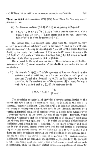 5.4. Differentia] equations with v~rying operator coe~cients 361 
Theorem 5.4.2 Let conditions (S1)-($2) hold. Then the following asser-tions 
are true: 
(a) the Cauchyp roblem (5.4.3)-(5.4.4) is uniformly well-posed; 
(b) ifuo¯ Xoa ndf ¯ C([0,T ];X o),t hena stronsgo lutionu of 
Cauchy problem (5.4.1)-(5.4.2) exists and is unique. Moreover, 
this solution is given by formula (5.4.8). 
We should take into account once again that the element u0 may 
occupy, in general, an arbitrary place in the space X and, in view of this, 
does not necessarily belong to the subspace X0. Just for this reason formula 
(5.4.8) gives, under the conditions of Theorem 5.4.2 in combination with 
f ¯ C([O, T]; X), only a continuous function being, by definition, a weak 
solution of the Cauchy problem (5.4.1)-(5.4.2). 
We proceed to the next case as usual. This amounts to the further 
trea.tment of (5.4.1) as an equation of parabolic type under the set 
constraints 
(P1) the domain 79(A(t)) = 7P the operator A do esno$ depend on th e 
variable t and, in addition, there is a real number w and a positive 
constant C such that for each t ¯ [0, T] the half-plane Re A > w is 
contained in the resolvent set of the opera,or A(t). Also, for any 
with ReA > w and each t E [0, T] the estimate holds: 
II R(AA, (t))ll 
C 
The condition so formulated provides a natural generalization of the 
parabolic type definition relating to equation (5.2.26) in the case of 
constant operator coefficient. Condition (P1) is in commonu sage and cov-ers 
plenty of widespread applications such as the Dirichlet problem for a 
partial differential equation of parabolic type in a space-time cylinder over 
a bounded domain in the space R" and many others. However, while 
studying Neumann’s problem or some other types of boundary conditions 
and thereby involving equation (5.4.1) in which the domain of the operator 
coefficient A(t) depends on t, condition (P1) is more stronger and does 
not fit our purposes. Recent years have seen the publication of numerous 
papers whose results permit one to overcome the difficulty involved and 
there are other conditions ensuring the well-posedness of the Cauchy prob-lem 
for the case of an abstract parabolic equation with varying operator 
coefficients even if the domain of the operator A(t) depends on the variable 
t. The conditions mentioned above find a wide range of applications and, 
in particular, allow to consider partial differential equations of parabolic 
 