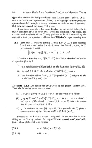 362 5. Some Topics from Functional Analysis and Operator Theory 
type with various boundary conditions (see Amann (1986, 1987)). A 
sual acquaintance with properties of analytic semogroups in interpolation 
spaces is needed in applications of these results to the current framework. 
But they are beyond the scope of this book. 
If you wish to explore this more deeply, you might find it helpful to 
study condition (P1) on your own. Provided condition (P1) holds, 
uniform well-posedness of the Cauchy problem at hand is ensured by the 
restriction that the operator coefficient is of H61der’s type, meaning that 
(P2) there exist a complex number A with ReA > Ao, a real constant 
L > 0 and a real value fl E (0, 1] such that for all t, s, r ~ [0, T] 
the estimate is valid: 
[A(t) - A(s)] R(A, A(r)) _< L z. 
Likewise, a function u G C([0, T]; X) is called a classical solution 
to equation (5.4.1) 
(i) u is continuously differentiable on the half-open interval (0, T]; 
(ii) for each t ~ (0, T] the inclusion u(t) 73(A(t)) occurs; 
(iii) this function solves for t ~ (0, T] equation (5.4.1) subject to the 
initial condition u(O) = Uo. 
Theorem 5.4.3 Let conditions (P1)-(P2) of *he present section hold. 
Then the following assertions are true: 
(a) the Cauchy problem (5.4.3)-(5.4.4) is uniformly well-posed; 
(b) if uo e X and f e C~([O, T]; X ), 0 < ~ < 1, then a classical 
solution u of the Cauchy problem (5.4.1)-(5.4.2) exists, is unique 
and is given by formula (5.4.8); 
(c) if, in addition to item (b), Uo ~ 2), then formula (5.4.8) gives a 
strong solution of the Cauchy problem (5.4.1)-(5.4.2). 
Subsequent studies place special emphasis on the question of solv-ability 
of the Cauchy problem for ~ quasilinear equation of parabolic 
type, whose statement is as follow.s: 
(5.4.9) u’ = A(t, u) u + f(t, 
(5.4.10) u(O) = Uo, 
 
