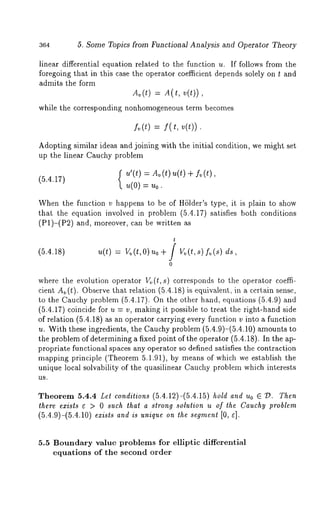 364 5. Some Topics from Functional Analysis and Operator Theory 
linear differential equation related to the function u. If follows from the 
foregoing that in this case the operator coefficient depends solely on t and 
admits the form 
Av(t=) A (t , v(t)) 
while the corresponding nonhomogeneous term becomes 
fv(t) = f( t, v(t)) 
Adopting similar ideas and joining with the initial condition, we might set 
up the linear Cauchy problem 
u’(t) Av(t)u(t) + fv 
(5.4.17) 
u(0) = u0. 
When the function v happens to be of Hhlder’s type, it is plain to show 
that the equation involved in problem (5.4.17) satisfies both conditions 
(P1)-(P2) and, moreover, can be written 
(5.4.18) 
t 
u(t)= v v(t,0 )u 0+ f vo(t,s ) Iv(s) 
0 
where the evolution operator V~,(t,s) corresponds to the operator coeffi-cient 
Av (t). Observe that relation (5.4.18) is equivalent, in a certain sense, 
to the Cauchy problem (5.4.17). On the other hand, equations (5.4.9) 
(5.4.17) coincide for u = v, making it possible to treat the right-hand side 
of relation (5.4.18) as an operator carrying every function v into a function 
u. With these ingredients, the Cauchy problem (5.4.9)-(5.4.10) amounts 
the problem of determining a fixed point of the operator (5.4.18). In the ap-propriate 
functional spaces any operator so defined satisfies the contraction 
mapping principle (Theorem 5.1.91), by means of which we establish the 
unique local solvability of the quasilinear Cauchy problem which interests 
US. 
Theorem 5.4.4 Let conditions (5.4.12)-(5.4.15) hold and Uo E ~D. Then 
there exists ~ > 0 such that a strong solution u of the Cauchy problem 
(5.4.9)-(5.4.10) e~cists and is unique on the segment [0, ~]. 
5.5 Boundary value problems for elliptic differential 
equations of the second order 
 