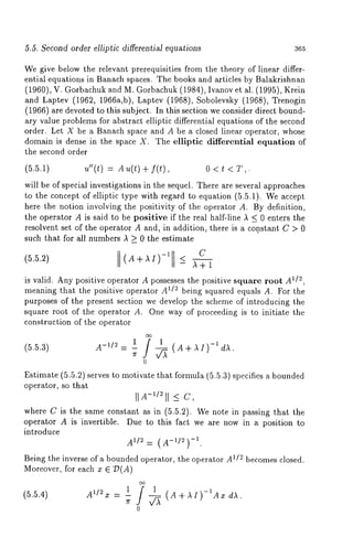 5.5. Second order elliptic differential equations 365 
We give below the relevant prerequisities from the theory of linear differ-ential 
equations in Banach spaces. The books and articles by Balakrishnan 
(1960), V. Gorbachuk and M. Gorbachuk (1984), Ivanov et al. (1995), 
and Laptev (1962, 1966a,b), Laptev(1968), Sobolevsky (1968), Trenogin 
(1966) are devoted to this subject. In this section we consider direct bound-ary 
value problems for abstract elliptic differential equations of the second 
order. Let X be a Banach space and A be a closed linear operator, whose 
domain is dense in the space X. The elliptic differential equation of 
the second order 
(5.5.1) u"(t) : 
will be of special investigations in the sequel. There are several approaches 
to the concept of elliptic type with regard to equation (5.5.1). We accept 
here the notion involving the positivity of the operator A. By definition, 
the operator A is said to be positive if the real half-line A _< 0 enters the 
resolvent set of the operator A and, in addition, there is a constant C > 0 
such that for all numbers A > 0 the estimate 
C 
(5.5.2) (A÷AI)-~ <- ~÷1 
is valid. Any positive operator A possesses the positive square root A1/~, 
meaning that the positive operator _/l U"° being squared equals A. For the 
purposes of the present section we develop the scheme of introducing the 
square root of the operator A. One way of proceeding is to initiate the 
construction of the operator 
(5.5.3) 
A_U~ = 1 i 1 
)-1 
0 
Estimate (5.5.2) serves to motivate that formula (5.5.3) specifies a bounded 
operator, so that 
II A-11~I I _<c , 
where C is the same constant as in (5.5.2). We note in passing that the 
operator A is invertible. Due to this fact we are now in a position to 
introduce 
All2= (-1A-1/~) 
Being the inverse of a bounded operator, the operator A1/2 becomes closed. 
Moreover, for each x E 7)(A) 
1 i 1 (A+AI)_IAx dA. 
(5.5.4) A1/2 x = -- 
0 
 