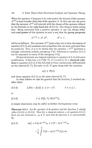 5. Some Topics from Functional Analysis and Operator Theory 
When the operator A happens to be unbounded, the domain of the operator 
A1/2 is more broader than that of the operator A. In this case one can prove 
that the operator A~/~ will coincide with the closure of the operator defined 
by the formula on the right-hand side of (5.5.4). One thing is worth noting 
here. Being concerned with a positive operator A, one can always define 
each real power of this operator in such a way that the group property 
~AA~~+,5= A A°= I, 
will be in full force. The operator A1/~ plays a key role in later discussions of 
equation (5.5.1) and possesses some properties that are more principal than 
its positivity. True, it is to be shown that the operator -A1/~ generates a 
strongly continuous analytic semigroup V(t). Solutions to equation (5.5.1) 
can be expressed in terms of the semigroup V(t). 
Of special interest are classical solutions to equation (5.5.1) with some 
modification. A function u E C~ ([0, T]; X) is said to be a classical solu-tion 
to equation (5.5.1) if this function is twice continuously differentiable 
on the interval (0, T), for each t E (0, T) goes along with the inclusion 
u(t) ~ :D(A) 
and obeys equation (5.5.1) on the same interval (0, 
In what follows we take for granted that the function f involved sat-isfies 
either 
(5.5.5) II f(¢) - f(s)ll <- L I~- s, 0 < q < 1, 
or 
(5.5.{3) f e I~([0, T];’~I(A1/2)). 
A simple observation may be useful as further developments occur. 
Theorem 5.5.1 Let *he opera,or A be positive and the function f satisfy 
either (5.5.5) or (5.5.6). Then .for a classical solution u of equation (5.5.1) 
there are two elements ul, u2 ~ X such that the function u is representable 
by 
(5.5.7) u(t) = V(t) -U2 u~ +V(T- t) -~/ ~ u~ 
T 
21 / V(it_ sl)A_~12 f(s ) ds, 
o 
 