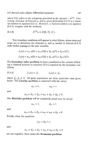5.5. Second order elliptic differential equations 367 
where V(t) refers to the semigroup generated by the operator 112. Con-versely, 
each pair of elements ul and u2 given by formula (5.5.7) is a classi-cal 
solution to equation (5.5.1). Moreover, a classical solution u to equation 
(5.5.1) complies with the inclusion 
(5.5.s) 
Two boundary conditions will appear in what follows, whose aims and 
scope are to determine the elements ul and u~ needed in formula (5.5.7) 
with further passage to the new variables 
Ll(U) -~ oq~ u(O) q- 0{1~ u’(O) q- flll u(T) q- 
L~(u) = %1 u(0) + a2~ u’(0) +/321 u(T) + fl~ u’(T). 
The boundary value problem we h~ve considered so f~r consists of find-ing 
a classical solution to equation (5.5.1) supplied by the boundary con-ditions 
(5.5.9) L~(u) : fl, L~(u) : f~, 
where f~, f2 ~ X. Of great importance are three particular cases given 
below. The Cauchy problem is connected with the values 
a~ = 1, %~ = 1 
and 
o~2= flll = fi~ = a~, = ~ = &~= O. 
The Dirichlet problem will be completely posed once we accept 
oql = 1, /3~1 = 1 
and 
0{1~ = ft. = fil~ = ~ = ~ = N~ = O. 
Finally, when the equalities 
and 
are put together, there arises the Neumann problem. 
 