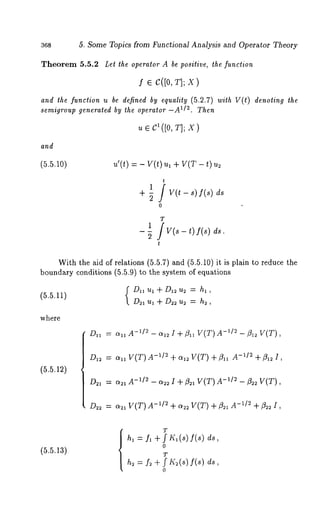 368 5, Some Topics from Functional Analysis and Operator Theory 
Theorem 5.5.2 Let the operator A be positive, the function 
f ¯ C([0, T]; X) 
and the function u be defined by equality (5.2.7) with V(t) denoting the 
semigroup generated by the operator-A 1/2. Then 
~ ¯ C~([0, T]; X) 
and 
(5.5.10) u’(O = - V(O u, + V(T - ~) 
1 / V(t- s) f(s) 
o 
ds 
1 jT v(~- t) f(s) 
2 
With the aid of relations (5.5.7) and (5.5.10) it is plain to reduce 
boundary conditions (5.5.9) to the system of equations 
(5.5.11) (Dla ul + D12 u2 = ha , 
D21 Ul + D~ u~ h~, 
where 
(5.5.12) 
Daa= - anA -1/~- oqz~ -q- flaaV (T)- 1/2- fla2V T( ), 
D,2= anV (T)- ~1~+ oq~ VT( ) +f l ll A-~1~+ fl 12 1, 
D2, -" c~, A-1/~ - ~ I + 13~, V(T) -~/~ -t3~ V(T), 
D~2= az~ V(T)- x/2 +~ V(T) + ~a-~/~ + fl~ I, 
(5.5.13) 
T 
hi "- fl gv f lt~l (s) f(8) 
o 
T 
h~ f~ ÷ f I£~(s) f(s) 
o 
 