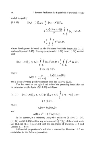 18 1. Inverse Problems for Equations of Parabolic Type 
useful inequality 
(1.1.36) Ilux( ,t) ll~,~_< ~ Ilu~(.,~*)H = 
t 
+ - i i l ux dz dr 
t 
+ - dx dr, 
/2 
whose development is based on the Poincare-Friedrichs inequality (1.1.3) 
and conditions (1.1.15). Having substituted (1.1.31) into (1.1.36) we 
that 
where 
t t ][ux(’,t) ii~,r ~ _< c4(t)II [uxi2dxdr+i i1 F2dxdr 
/2 
0 ft 0 ~1 
O<¢<t<_T, 
c,(t) = /2#(t-O + 4#~ (1 + c1(~)) 
/2 
and ~ is an arbitrary positive number from the interval (0, t). 
The first term on the right-hand side of the preceding inequality can 
be estimated on the basis of (1.1.30) as follows: 
(1.1.37) 
where 
and 
II ~(, t)117,-~< c ~(t)IaI I1~,+~ co(t) 
t e (0, T], 
~(t) = ~c~(t)c,(t) 
c6(t ) = /2 -1 -[- 8t 2 C3(t ) C4(t) 
In this context, it is necessary to say that estimates (1.1.20), (1.1.28), 
o1 
(1.1.30) and (1.1.30) hold for any solution u ~ V~’°(Qr) of the direct 
lem (1.1.12)-(1.1.14) provided that the conditions of Theorem 1.1.6 
Lemma 1.1.1 hold. 
Differential properties of a solution u ensured by Theorem 1.1.5 are 
established in the following assertion. 
 