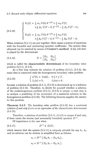 5.5. Second order elliptic differen~iM equations 369 
IK~(t) = -~~ + ~ o~ 
+½fl ~ v(T- t) A-~/~- ~ ~ V(~- t) 
(5.5.14) 
1 g(t) -1/2 1 V( t) 
K~(t) = 
+~11 V(T - t)A 1 ~22 V(T - t). 
Whenr elations (5.5.11) are put together, there arises a system of equations 
with the bounded and commuting operator coe~cients. The system thus 
obtained can be resolved by means of Cramer’s method. A key role here 
is played by the determinant 
(5.5.1~) D = D~ D~ ’ 
which is called the charaeteristie determinant of the boundary value 
problem (~.~.1), (5.g.9). 
As a first step towards the solution of problem (~.~.1), (5.5.9), 
main idea is connected with the homogeneous boundary value problem 
~(~ o, ~(~ = o, 
because a solution of problem (~.~.1), (~.~.9) is determined up to a solution 
of problem (5.~.16). Therefore, to decide for yourself whether a solution 
of the nonhomogeneousp roblem (5.~.1), (g.5.9) is unique, a next step 
to analy~e a possibility of the occurrence of a nontrivial solution to the 
homogeneous problem (~.g.16). The following theorem supplies the answer 
to this question. 
¯ heorem 5.5.~ The bo~ndar9 wl~e problem (5.~.16) has a nonlrivial 
solution if and onl~ if zero is 
Therefore, a solution of problem (5.~.1), (~.g.9) is unique if and 
if there exists the inverse (not necessarily bounded) operator .-1 
Of importance is the case when 
(5.5.17) D-~ e £(X), 
which assures that the system (5.5.11) is uniquely solvable for any h~, 
and it8 solution can be written in simplified form ~ follows: 
-u~~(=DD~h~-D~h~), 
u2 -- D-1 (D11h2-D~lhl). 
 