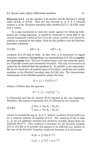 5.5. Second order elliptic differential equations 371 
Theorem 5.5.5 Let the operator A be positive and the function f satisfy 
either (5.5.5) or (5.5.6). Then for any elements fl, f~ E X a classical 
solution u of the Neumannb oundary value problem (5.5.1), (5.5.22) exists 
and is unique. 
It is also worthwhile to warn the reader against the following wide-spread 
but wrong reasoning. It would be erroneoug to think that in the 
current framework condition (5.5.17) is the unique possible and cannot 
omitted or replaced by the others. Even for the problem with the Dirichlet 
boundary conditions 
(5.5.23) u(O) = fl, u(T) = f~, 
condition (5.5.17) fails to hold. In this view, it is reasonable to regard 
boundary conditions distinguishing via representation (5.5.18) as regular 
and nonregular ones. This can be always done in the case when the opera-tor 
D has the inverse (not necessarily bounded). The only inconvenience 
caused by the obstacle that the operators $1, $2 and G(t, s) are unbounded. 
We do not touch here all possible types of boundary conditions and confine 
ourselves to the Dirichlet boundary data (5.5.23) only. The characteristic 
determinant of the Dirichlet problem admits the form 
D = v(2 T)) -1, 
whence it follows that the operator 
D-1 -=1 (AI-V(2T)) 
is unbounded and has the domain T~(A) imposed at the very beginning. 
Therefore, the system of equations (5.5.11) followed by the relations 
Dul = D~hl-D~h~, 
(5.5.24) 
D us = Dll h2 - D~I h~ , 
cannot be resolved for any f~, f2 E X. Indeed, condition (5.5.8) holds true 
for a classical solution of equation (5.5.1). The meaning of this is that 
f~, f~ are not arbitrary elements and should be suitably chosen from the 
manifold ~(AI/2). This condition is necessary for the Dirichlet problem 
(5.5.1), (5.5.23) to be solvable and appears to be sufficient too. Indeed, 
the case of the Dirichlet boundary conditions formulae (5.5.14) become 
= ~ V(t)A-~D, 
= -~~ /V~(.T -t)A 
 