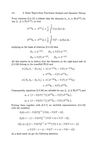 5. Some Topics from Functional Analysis and Operator Theory 
From relations (5.5.13) it follows that the elements hi, h~ E T~(A1/2) for 
any fl, f~ ~ "D(AI/2), so that 
T 
1 
A1/~hl = A~/~ f~ + ~ / V(s) f(s) 
o 
T 
1 A~/~h~ = A~/~ f~ + ~ / V(T- ~) f(~) 
o 
implying on the basis of relations (5.5.12) that 
-D~I/~~ ,= A -D1~/ ~=, V(T)A 
D~ = V(T) -~/~, -D~~/ ~=. A 
All this enables us to deduce that the elements on the right-hand side of 
(5.5.24) belong to the manifold ~(A) 
A ( D~h~ - D~h~) = A ( A-~/~h, - V(T) A-’/~h~) 
= A~/~h~ - V(T)A~/~h~, 
A ( D~ h~- D~ h,) = A (A-~/~h~- V(T) A-’/~h~) 
= A~/~h~ - V(T) A~/~h~. 
Consequently, equations (5.5.24) are solvable for any f~, f~ ~ ~(A~/2) ~nd 
u~ = (I- V(2T) -~) (A~/~h~ - V(T)A~/~h~), 
~ = (~- V(~T-1) ) (Z~/=~_ V(~)A1/)~. 
Putting these together with (5.5.7) we establish representation (5.5.18) 
with the members 
S~ (t) = (Z - Y(~ -~ (Y(*) - V( ~ T - 
S~(*) = - ( ~ - V(~T))-~ ( V(T + t) + V(T- ~)) 
G(¢,-s1) -~(I- V(2T))A-I- 1/(~V (t+ s ) - Y(2T+ t 
+V (~T~- - ~) - V(~T~- +~ ) Yl(* - ~t)). 
As ~ final result we get the following assertion. 
 