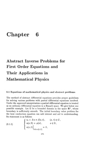 Chapter 6 
Abstract Inverse Problems for 
First Order Equations and 
Their Applications in 
Mathematical Physics 
6.1 Equations of mathematical physics and abstract problems 
The method of abstract differential equations provides proper guidelines 
for solving various problems with partial differential equations involved. 
Under the approved interpretation a partial differential equation is treated 
as an ordinary differential equation in a Banach space. We give below one 
possible example. Let ~ be a bounded domain in the space R~, whose 
boundary is sufficiently smooth. The initial boundary value problem-for 
the heat conduction equation can add interest and aid in understanding. 
Its statement is as follows: 
ut : A u ÷ f(x,t), (x, t) ¯ 
(6.1.1) ~(~,0) : ~(~), x ¯ a, 
u(x,t) on× = 
[0, 
375 
 