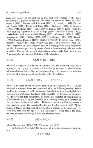 6.1. Abstract problems 377 
have seen plenty of publications in this field with concern of the main 
mathematical physics equations. We refer the reader to Beals and Pro-topescu 
(1987), Birman and Solomyak (1987), Bykhovsky (1957), 
and Lions (1972), Fujita and Kato (1964), Guirand (1976), Hejtmanek 
(1970, 1984), Henry (1981), Ikawa (1968), Jorgens (1968), Kato (1975a,b), 
Kato and Fujita (1962), Lax and Phillips (1960), Lehner and Wing (1955), 
Lekkerkerker and Kaper (1986), Massey (1972), Mizohata (1959a,b, 1977), 
Montagnini (1979), Phillips (1957, 1959), Richtmyer (1978, 1981), Pdbaric 
(1973), Sanchez-Palencia (1980), Shikhov (1967, 1973), Sobolevsky (1961), 
Temam(1 979), Vidav (1968, 1970), Voight (1984) and Yakubov( 1985). 
pecial attention in the subsequent studies is being paid to some properties 
peculiar for some operators by means of which the subsidiary information is 
provided. There exist two typical situations, where in the first the function 
f as a membero f equation (6.1.1) is of the structure 
(6.1.3) f(x,t) = 02(x,t) p(t), 
where the function q~ is known in advance and the unknown function p 
is sought. In trying to recover the function p we have to absorb some 
additional information. One way of proceeding is to describe the solution 
behavior at a fixed point of the domain f~ by the relation 
(6.1.4) U(xo,t) = ¢(t), 0 < t < T, 
where ¢ is some known function defined on the segment [0, T]. Other 
ideas with abstract forms are connected with the following setting. When 
working in the space Y = R, we assume that the functions ¢ and p fall into 
the category of abstract functions of the variable t with values in the space 
Y. The symbol qS(t) designates, as usual, the operator of multiplication 
of an element p E Y by the function ¢2(x,t) being viewed as a function of 
the variable x with a fixed value t. If the function q5 is sufficiently smooth 
(for example, under the premise that for any fixed argument t E [0, T] the 
function (I)(x, t) as a function of the variable x belongs to the space L2(f~)), 
then O(t) acts from the space Y into the space X. When this is the case, 
we may attempt relation (6.1.3) in the abstract form 
(6.1.5) f(t) = ~(t)p(t), 
where the operator ~(t) E £(Y, X) for any t E [0, 
In the space X = L2(~) the operator B acting in accordance with the 
rule 
B u = u(x0) 
 