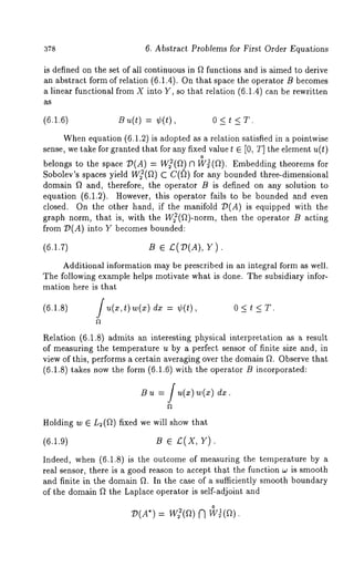 378 6. Abstract Problems for First Order Equations 
is defined on the set of all continuous in ft functions and is aimed to derive 
an abstract form of relation (6.1.4). On that space the operator B becomes 
a linear functional from X into Y, so that relation (6.1.4) can be rewritten 
as 
(6.1.6) B ~(~) = ¢(0, 0 < t < T. 
Whene quation (6.1.2) is adopted as a relation satisfied in a pointwise 
sense, we take for granted that for any fixed value t e [0, T] the element u(t) 
o 
belongs to the space 7)(A) = W~(ft) ~1 W~(ft). Embedding theorems 
Sobolev’s spaces yield W~(f~) C C(~)) for any bounded three-dimensionM 
domain ft and, therefore, the operator B is defined on any solution to 
equation (6.1.2). However, this operator fails to be bounded and even 
closed. On the other hand, if the manifold 7)(A) is equipped with 
graph norm, that is, with the W~(ft)-norm, then the operator B acting 
from 7)(A) into Y becomes bounded: 
(6.1.7) B ¯ £(T~(A), 
Additional information may be prescribed in an integral form as well. 
The following example helps motivate what is done. The subsidiary infor-mation 
here is that 
(6.1.8) 
Rela~;ion (6.1.8) admits an interesting physical interpretation as a result 
of measuring the temperature u by a perfect sensor of finite size and, in 
view of this, performs a certain averaging over the domain fL Observe that 
(6.1.8) takes now the form (6.1.6) with the operator B incorporated: 
B u = f u(x) w(~) 
Holding w ¯ L2(ft) fixed we will show that 
(6.1.9) B ¯ £(X, Y). 
Indeed, when (6.1.8) is the outcome of measuring the temperature by 
real sensor, there is a good reason to accept th.at the function w is smooth 
and finite in the domain ft. In the case of a sufficiently smooth boundary 
of the domain ft the Laplace operator is self-adjoint and 
0 V(A*)= w:(ft) 
 