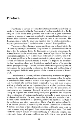Preface 
The theory of inverse problems for differential equations is being ex-tensively 
developed within the framework of mathematical physics. In the 
study of the so-called direct problems the solution of a given differential 
equation or system of equations is realised by means of supplementary con-ditions, 
while in inverse problems the equation itself is also unknown. The 
determination of both the governing equation and its solution necessitates 
imposing more additional conditions than in related direct problems. 
The sources of the theory of inverse problems may be found late in the 
19th century or early 20th century. They include the problem of equilibrium 
figures for the rotating fluid, the kinematic problems in seismology, the 
inverse Sturm-Liuville problem and more. Newton’s problem of discovering 
forces making planets move in accordance with Kepler’s laws was one of the 
first inverse problems in dynamics of mechanical systems solved in the past. 
Inverse problems in potential theory in which it is required to determine 
the body’s position, shape and density from available values of its potential 
have a geophysical origin. Inverse problems of electromagnetic exploration 
were caused by the necessity to elaborate the theory and methodology of 
electromagnetic fields in investigations of the internal structure of Earth’s 
crust. 
The influence of inverse problems of recovering mathematical physics 
equations, in which supplementary conditions help assign either the values 
of solutions for fixed values of some or other arguments or the values of cer-tain 
functionals of a solution, began to spread to more and more branches 
as they gradually took on an important place in applied problems arising 
in "real-life" situations. From a classical point of view, the problems under 
consideration are, in general, ill-posed. A unified treatment and advanced 
theory of ill-posed and conditionally well-posed problems are connected 
with applications of various regularization methods to such problems in 
mathematical physics. In many cases they include the subsidiary infor-mation 
on the structure of the governing differential equation, the type of 
its coefficients and other parameters. Quite often the unique solvability 
of an inverse problem is ensured by the surplus information of this sort. 
A definite structure of the differential equation coefficients leads to an in-verse 
problem being well-posed from a common point of view. This book 
treats the subject of such problems containing a sufficiently complete and 
systematic theory of inverse problems and reflecting a rapid growth and 
iii 
 