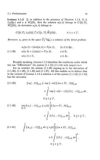 1.1. Preliminaries 19 
Lemma 1.1.2 If, in addition to the premises of Theorem 1.1.5, Ft ~ 
L2(QT) and a E W~(12), then the solution u(x,t) belongs to C([O,T]; 
W~(~)), its derivative ut(x , t) belongs to 
o 
C([0, T], L2(~)) N C([e, T], W~(~)), 0 < ¢ < T. 
o1 
Moreover, ut gives in the space Vz’°(Qr) a solution of the direct problem 
(1.1.38) 
wt(x,t ) - (Lw)(x,t) = Ft(x,t) 
w(x, O) = (La)(x) + F(x, 
w(z, t) = 
(x, t) E QT 
XEST. 
Roughly speaking, Lemma 1.1.2 describes the conditions under which 
one can "differentiate" the system (1.1.12)-(1.1.14) with respect to 
Let us consider the system (1.1.38) arguing as in the derivation 
(1.1.20), (1.1.28), (1.1.30) and (1.1.37). All this enables us to deduce 
in the context of Lemm1a .1.2 a solution u of the system (1.1.12)-(1.1.14) 
has the estimates 
(1.1.39) 
(1.1.40) 
(1.1.41) 
t 
, ~)I1~,d~r ~ c~(t)[ 11L+a r (. ,0)lt~,a 
t 2 
o 
0<t<T, 
 