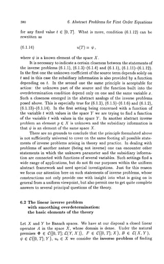 3so 6. Abstract Problems for First Order Equations 
for any fixed value t ¯ [0, T]. What is more, condition (6.1.12) can 
rewritten as 
(6.1.14) u(T) = 
where ¢ is a known element of the space X. 
It is necessary to indicate a certain closeness between the statements of 
the inverse problems (6.1.1), (6.1.3)-(6.1.4) and (6.1.1), (6.1.11)-(6.1.12). 
In the first one the unknownc oefficient of the source term depends solely on 
t and in this case the subsidiary information is also provided by a function 
depending on t. In the second one the same principle is acceptable for 
action: the unknown part of the source and the function built into the 
overdetermination condition depend only on one and the same variable x. 
Such a closeness emerged in the abstract analogs of the inverse problems 
posed above. This is especially true for (6.1.2), (6.1.5)-(6.1.6) and (6.1.2), 
(6.1.13)-(6.1.14). In the first setting being concerned with a function 
the variable t with values in the space Y we are trying to find a function 
of the variable t with value~ in the space Y. In another abstract inverse 
problem an element p E X is unknown and the subsidiary information is 
that ¢ is an element of the same space X. 
There are no grounds to conclude that the principle formulated above 
is not sufficiently universal to cover on the same footing all possible state-ments 
of inverse problems arising in theory and practice. In dealing with 
problems of another nature (being not inverse) one can encounter other 
statements in which the unknown parameter and the subsidiary informa-tion 
are connected with functions of several variables. Such settings find a 
wide range of applications, but do not fit our purposes within the uniform 
abstract framework and need special investigations. Just for this reason 
we focus our attention here on such statements of inverse problems, whose 
constructions not only provide one with insight into what is going on in 
general from a uniform viewpoint, but also permit one to get quite complete 
answers to several principal questions of the theory. 
6.2 The linear inverse problem 
with smoothing overdetermination: 
the basic elements of the theory 
Let X and Y be Banach spaces. We have at our disposal a closed linear ¯ 
operator A in the space X, whose domain is dense. Under the natural 
premises ~ ¯ C([0, T]; £( Y, X )), F C([0, T] ; X ), B ¯ £(X,Y ) 
¢ ¯ C([0, T]; Y), u0 ¯ X we consider the inverse problein of finding 
 