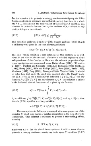 382 6. Abstract Problems for First Order Equations 
For the operator A to generate a strongly continuous semigroup the Hille- 
Yosida condition is necessary and sufficient, saying that there is a whole 
ray A > A0 contained in the resolvent set of the operator A and there is a 
constant M :> 0 such that on that ray its resolvent R(A, A) obeys for any 
positive integer n the estimate 
(6.2.5) M 
II R(AA,) ’ 
This condition holds true if and only if the Cauchy problem (6.2.1)-(6.2.2) 
is uniformly well-posed in the class of strong solutions 
u e C~ ([0, T]; X) ~ C([O, T]; V(A)) 
The Hille-Yosida condition is also sufficient for this problem to be well-posed 
in the class of distributions. For more a detailed exposition of the 
well-posedness of the Cauchy problem and the relevant properties of op-erator 
semigroups we recommend to see Balakrishnan (1976), ClEment 
al. (1987), Dunford and Schwartz (1971a,b,c), Fattorini (1983), Goldstein 
(1985), Henry (1981), Hille and Phillips (1957), Kato (1966), Krein 
Mizohata (1977), Pazy (1983), Trenogin (1980), Yosida (1965). It 
be noted here that under the conditions imposed above the Cauchy prob-lem 
(6.2.1)-(6.2.2) has a continuous solution u e C([0, T]; X) for 
function f e C([0, T]; X ) and any element u0 e X, this solution is unique 
in the indicated class of functions and is given by the formula 
u(t) : V(~) Uo + / V(~- s) f(s) 
0 
If, in addition, f e Cl([0, TI;X) -[-C([0, TI;7)(A)) and u0 e 79(A), 
formula (6.2.6) specifies a strong solution 
¯ T];X) C([O, 
The assumptions to follow are concerned with some properties of the 
operator B, which is in charge of surplus information in the form of overde-termination. 
This operator is supposed to possess £ smoothing effect, 
meaning 
(6.2.7) B, BA e £,(X, Y). 
Theorem 6.2.1 Let the closed linear operator A with a dense domain 
generate a strongly continuous semigroup in the space X, condition (6.2.7) 
 