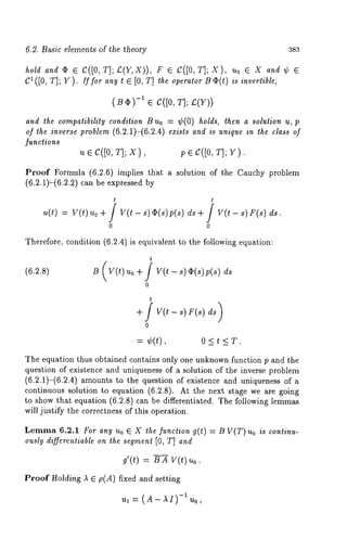 6.2. Basic elements of the theory 383 
hold and¯ E C([0, T];£(Y,X))F, ~ C([0, T];X), Uo~ X and~ ~ 
C~([0T, ];r ). Zffora ny~ ~ [0, T]t heo perat~oOr (ti)s in~ertib~e, 
(B~) -~ ~ c([o, T]; 
and the compatibility condition B uo = ¢(0) holds, then a solution u, 
of the inverse problem (6.2.1)-(6.2.4) exists and is unique in the class of 
functions 
~ Ec ([o, T]; x), p ~ C([OT, ]; 
Proof Formula (6.2.6) implies that a solution of the Cauchy problem 
(6.2.1)-(6.2,2) can be expressed 
t t 
0 0 
Therefore, condition (6.2.4) is equivalent to the following equation: 
(6.2.8) 
t 
B( v( luo+f v(t-sl (s p(sl 
0 
t 
¢(t), o < t < T. 
The equation thus obtained contains only one unknown function p and the 
question of existence and uniqueness of a solution of the inverse problem 
(6.2.1)-(6.2.4) amounts to the question of existence and uniqueness 
continuous solution to equation (6.2.8). At the next stage we are going 
to show that equation (6.2.8) can be differentiated. The following lemmas 
will justify the correctness of this operation. 
Lemma 6.2.1 For any Uo ~ X the function g(t) = B V(T) Uo is continu-ously 
differentiable on the segment [0, T] and 
d(t) = B A V(t) 
Proof Holding A ~ p(A) fixed and setting 
ul = (A - AI)-1 Uo, 
 