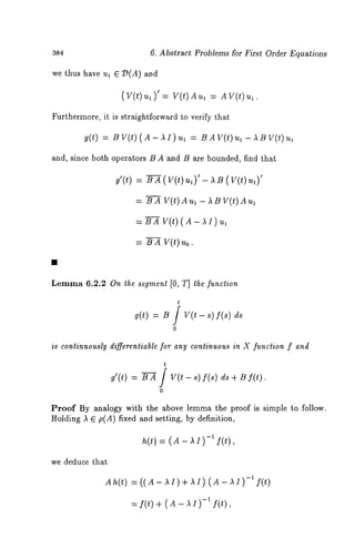 384 6. Abstract Problems for First Order Equations 
we thus have ul E :D(A) and 
(V(t) ul)’ = V(t) AUl = AY(t) 
Furthermore, it is straightforward to verify that 
g(t) = BV(t)(A-AI)Ul = BAV(t)ul-ABV(t)ul 
and, since both operators B A and B are bounded, find that 
g’(t) = BA(V(t)u~)’-AB(V(t)u~)’ 
= BAV(t) Au~-ABV(t)Aul 
=BA V(t)(A-~I)ul 
= BA V(t) uo. 
Lemma 6.2.2 On the segment [0, T] the function 
t 
g(t) : B / Y(t- s)f(s) ds 
0 
is continuously differentiable for any continuous in X function f and 
g’(t) = B---~ / V(t - s) f(s) ds + B f(t). 
0 
Proof By analogy with the above lemma the proof is simple to follow. 
Holding k E p(A) fixed and setting, by definition, 
h(t) = ( A AI)-1 f( t) , 
we deduce that 
Ah(t) = ((A- hi)+ hi) (A-.~I) -1 f(t) 
:-fI(ft()t)÷,(A-AI) 
 