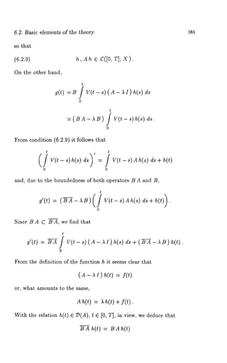 6.2. B~sic elements of the theory 
so that 
(6.2.9) h, Ahe C([0, T]; X). 
On the other hand, 
g(t) = B / V(t - s) ( A - ~ I ) h(s) 
0 
t 
= (B A - ~ B) J V(t - ~) 
0 
From condition (6.2.9) it follows that 
t 
v(t - ~) h(~) = u(t - ~) A h(~) d~ + 
0 0 
and, due to the boundedness of both operators B A and B, 
0 
Since B A C B A, we find that 
0 
~rom the definition of ghe Nnc~ion h it seems clear that 
or, what amounts to the same, 
~h(~) = ah(~ + ~(t). 
With the relation h(~) ~ ~(A), ~ e [0, T], in view, we deduce 
~ ~ h(~l = ~ 
385 
 