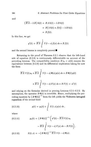 386 6. Abstract Problems for First Order Equations 
and 
(BA- AB) h(t) = BAh(t)- 
= B(~h (t) + f(t)) - ~ 
= By(t). 
In this line, we get 
t 
g~(t) = BA / V(t-s) f(s) ds+Bf(t) 
0 
and the second lemma is completely proved., 
Returning to the proof of Theorem 6.2.1 observe that the left-hand 
side of equation (6.2.8) is continuously differentiable on account of the 
preceding lemmas. The compatibility condition B u0 = ~b(0) ensures the 
equivalence between (6.2.8) and its differential implication taking for now 
the form 
t BA V(t)uo+B-A / V(t-s)~b(s)p(s) ds+B¢b(t)p(t) 
0 
+ B A / V(t - s) F(s) d~ + B F(t) ¢’(t) 
0 
and relying on the formulae derived in proving Lemmas 6.2.1-6.2.2. By 
assumption, the operator B ~(t) is invertible. Hence, multiplying the pre-ceding 
equation by (B O(t)) -1 from the left yields the Volterra integral 
equation of the second kind 
t 
(6.2.10) p(t) = p0(t)+/K(t, ds, 
0 
where 
(6.2.12) 
po(t) = (B~(t)) -1 (¢’(t)- BAV(t) 
t 
0 
K(t, s) = -( if (t)) -1 B A V(t - s)~(s 
 