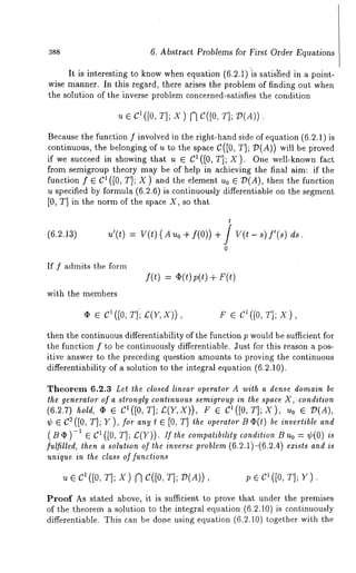 388 6. Abstract Problems for First Order Equations 
It is interesting to know when equation (6.2.1) is satisfied in a point-wise 
manner. In this regard, there arises the problem of finding out when 
the solution of the inverse problem concerned,satisfies the condition 
u e c1([0,T ];x ) Nc ([0,T ];P (A)). 
Because the function f involved in the right-hand side of equation (6.2.1) 
continuous, the belonging of u to the space C([0, T]; ~(A)) will be proved 
if we succeed in showing that u ¯ C1 ([0, T]; X). One well-known fact 
from semigroup theory may be of help in achieving the final aim: if the 
function f ¯ C1 ([0, T]; X) and the element u0 ¯ D(A), then the function 
u specified by formula (6.2.6) is continuously differentiable on the segment 
[0, T] in the norm of the space X, so that 
(6.2.1a) 
t 
u’(t) : V(t) (Auo f( 0)) + V(t - s) f’ (s) ds. 
o 
If f admits the form 
with the members 
f(t) + F(t) 
¯ ¯ C1 ([0, T]i £(Y, X)), r ¯ c1 ([o, x), 
then the continuous differentiability of the function p would be sufficient for 
the function f to be continuously differentiable. Just for this reason a pos-itive 
answer to the preceding question amounts to proving the continuous 
differentiability of a solution to the integral equation (6.2.10). 
Theorem 6.2.3 Let the closed linear operator A with a dense domain be 
the generator of a slrongly continuous semigroup in the space X, condition 
(6.2.7) hold, ¯ ¯ el(J0, T]; £:(Y,X)), ¯ Cl ([0, T] ; X), ?. o ¯ ~ (g), 
~b ¯ C2([0, T]; Y), for any t ¯ [0, T] the operator l3C~(t) be invertible and 
(B q~) -~ e C~ ([0, T]; £(Y)). If the compatibility condition B Uo = ¢(0) is 
fulfilled, then a solution of the inverse problem (6.2.1)-(6.2.4) exists and is 
unique in the class of functions 
~t ¯ cl ([0, T]; X) N C([0, r]; D(A)), p ¯ C1 ([0, ~E’]j y) 
Proof As stated above, it is sufficient to prove that under the premises 
of the theorem a solution to the integral equation (6.2.10) is continuously 
differentiable. This can be done using equation (6.2.10) together with the 
 