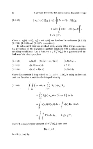 2O 1. Inverse Problems for Equations of Parabolic Type 
(1.1.42) 
t 
÷ c6(t) II 
0 
O<t<_T, 
where c~, c2(t), c3(t), cs(t) and c6(t) are involved in estimates (1.1.20), 
(1.1.28), (1.1.30) and (1.1.37), respectively. 
In subsequent chapters we shall need., among other things, some spe-cial 
properties of the parabolic equation solutions with nonhomogeneous 
boundary conditions. Let a function u E V~’°(QT) be a generalized so-lution 
of the direct problem 
(1.1.43) ut(x,t ) - (Lu)(x,t) = F(x,t), (x,t) ~ QT 
(1.1.44) u(z,O) = a(x), z ~ [2, 
(1.1.45) u(xt, ) = b(x, (x, t) ~ s~, 
where the operator L is specified by (1.1.15)-(1.1.16), it being understood 
that the function u satisfies the integral identity 
(1.1.46) 
t 
0 fl i,j=l 
+ / u(x,t)~b(~:,t) dz- / a(x)~(x,O)dx 
t 
O<t<T, 
where ¯ is an arbitrary element of W~’ a(Q~) such that 
~(~:t, ) = 
for all (z, t) ~ ST. 
 