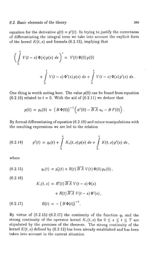6.2. Basic elements of the theory 389 
equation for the derivative q(t) -= p’(t). In trying to justify the correctness 
of differentiating the integral term we take into account the explicit form 
of the kernel K(t, s) and formula (6.2.13), implying that 
t 
v(t - ~) ~(~)p (~)d ~: V(~)~ (0) 
0 
~ 
0 0 
One thing is worth noting here. The value p(0) can be found from equation 
(6.2.10) related to t = 0. With the aid of (6.2.11) we deduce 
p(o): po(O: )( ~ ~(o))-(’, ’(o)- ~ A~ o 
By formal differentiating of equation (6.2.10) and minor manipulations with 
the resulting expressions we are led to the relation 
(6.2.14) 
t t 
0 0 
where 
(6.2.15) %(0: p’o(t) + n(t)-~-Xv (t)~(o)po(o), 
(6.2.16) 
Kl(t,s) : R’(t) B A V(t- s) q~(s) 
+ R(t) B A V(t - s) c~’(s), 
(6.2.17) n(t) = - ( ~~(t))-l. 
By virtue of (6.2.15)-(6.2.17) the continuity of the function q0 and 
strong continuity of the operator kernel K~(t, s) for 0 _< s _< t _< T are 
stipulated by the premises of the theorem. The strong continuity of the 
kernel K(t, s) defined by (6.2.12) has been already established and has 
taken into account in the current situation. 
 