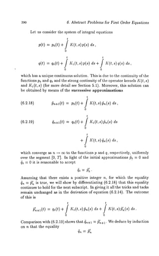 39o 6. Abstract Problems for First Order Equations 
Let us consider the system of integral equations 
t 
p(t) = po(t) + / If(t, s)p(s) 
0 
t t 
q(t) = qo(t)+ / Kl(t,s)p(s) ds+ / K(t,s) 
which has a unique continuous solution. This is due to the continuity of the 
functions P0 and q0 and the strong continuity of the operator kernels K(t, s) 
and Kl(t, s) (for more detail see Section 5.1). Moreover, this solution can 
be obtained by means of the successive approximations 
t 
(6.2.18) 
0 
t 
(6.2.19) 4,~+1(t) qo(t)+ j K~(t, s) ~(s) ds 
0 
+ / s) ds, 
0 
which converge as n --~ c~ to the functions p and q, respectively, uniformly 
over the segment [0, T]. In light of the initial approximations/50 = 0 and 
40 = 0 it is reasonable to accept 
Assuming that there exists a positive integer n, for which the equality 
= p. is true, we will show by differentiating (6.2.18) that this equality 
continues to hold for the next subscript. In giving it all the tricks and tucks 
remain unchanged as in the derivation of equation (6.2.14). The outcome 
of this is 
t t 
~+~(t) = qo(t) + / K~(t,s)~(s) K(t,s)~(s) ds. 
Comparison with (6.2.19) shows that ~.+~ = p~+~. We deduce by induction 
on n that the equality 
 