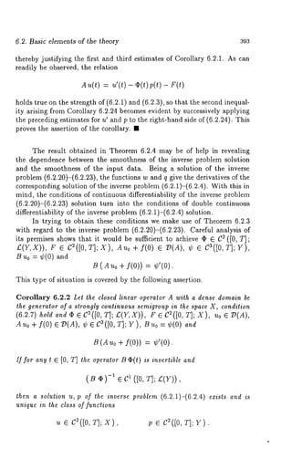 6.2. Basic elements of ~he ~heory 393 
thereby justifying the first and third estimates of Corollary 6.2.1. As can 
readily be observed, the relation 
A u(t) : u’(t) - (I)(t) p(t) - F(t) 
holds true on the strength of (6.2.1) and (6.2.3), so that the second inequal-ity 
arising from Corollary 6.2.24 becomes evident by successively applying 
the preceding estimates for u’ and p to the right-hand side of (6.2.24). This 
proves the assertion of the corollary. ¯ 
The result obtained in Theorem 6.2.4 may be of help in revealing 
the dependence between the smoothness of the inverse problem solution 
and the smoothness of the input data. Being a solution of the inverse 
problem (6.2.20)-(6.2.23), the functions w and q give the derivatives of 
corresponding solution of the inverse problem (6.2.1)-(6.2.4). With this 
mind, the conditions of continuous differentiability of the inverse problem 
(6.2.20)-(6.2.23) solution turn into the conditions of double continuous 
differentiability of the inverse problem (6.2.1)-(6.2.4) solution. 
In trying to obtain these conditions we make use of Theorem 6.2.3 
with regard to the inverse problem (6.2.20)-(6.2.23). Careful analysis 
its premises shows that it would be sufficient to achieve ~ ¯ C2 ([0, T]; 
£(Y,X)), F C~([O, T] ; X), Au o + f( O) ¯ D(¢ ¯ Ca (J 0, T]; Y), 
B u0 = ¢(0) and 
B (duo + f(0)) --= ¢’(0). 
This type of situation is covered by the following assertion. 
Corollary 6.2.2 Let the closed linear operator A with a dense domain be 
the generator of a strongly continuous semigroup in the space X, condition 
(6.2.7) hold and (b ¯ C2([0, T]; £(Y,X)), F C2([0, T] ; X), Uo¯ D(A 
Auo + f(0) ¯ D(A), ¢ ¯ Ca([0, Y), Buo = ¢( 0) and 
B (A u0 + f(0)) = ¢’(0). 
If for any t ¯ [0, T] the operator Be(t) is invertible and 
(B ,)-~ ¯ 1 ([0, T]; z(Y)), 
then a solution u, p of the inverse problem (6.2.1)-(6.2.4) exists and is 
unique in the class of functions 
u ¯ c~([o,T ];x ), v ¯ c~([o,~ ]; v). 
 
