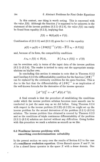394 6. Abstract Problems for First Order Equations 
In this context, one thing is worth noting. This is concerned with 
the value f(0). Although the function f is supposed to be unknown in the 
statement of the inverse problem (6.2.1)-(6.2.4), the value f(0) can 
be found from equality (6.2.3), implying that 
f(0) = a(0) p(0) 
Combination of (6.2.11) and (6.2.12) gives for t = 0 the equality 
p(0) = 0(0) (¢,(0) - F(0)) 
and, because of its form, the compatibility conditions 
Au0 + f(0) E ~(A), B (Auo+ f(0)) 
can be rewritten only in terms of the input data of the inverse problem 
(6.2.1)-(6.2.4). The reader is invited to carry out the appropriate manip-ulations 
on his/her own. 
In concluding this section it remains to note that in Theorem 6.2.3 
and Corollary 6.2.2 the differentiability condition for the function ( B ¯ ) 
can be replaced by the continuity condition for the same function. This is 
due to the fact that the differentiability of (Bq~)-1 is an implication of 
the well-known formula for the derivative of the inverse operator 
[A-l(t)]’ = -.A-~ A’(t) A-~(t). 
A final remark is that the procedure of establishing the conditions 
under which the inverse problem solution becomes more smooth can be 
conducted in just the same way as we did before. Using Theorem 6.2.4 
with respect to the inverse problem (6.2.20)-(6.2.23) we might set up 
inverse problem for the second derivatives of the problem (6.2.1)-(6.2.4) 
solution. The inverse problem thus obtained is covered by Theorem 6.2.3 
and so the conditions of triple continuous differentiability of the problem 
(6.2.1)-(6.2.4) solution are derived without any difficulties. Going further 
with this procedure we reach a solution as smooth as we like. 
6.3 Nonlinear inverse problems with 
smoothing overdetermination: solvability 
In the present section we carry over the results of Section 6.2 to the case 
of a semilinear evolution equation. Given Banach spaces X and Y, let 
A be a closed linear operator in the space X with a dense domain. One 
 