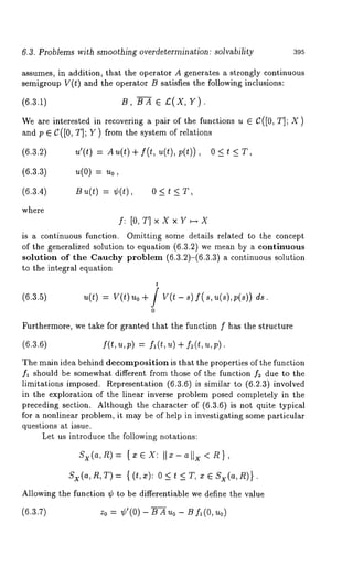 6.3. Problems with smoothing overdetermination: solvability 395 
assumes, in addition, that the operator A generates a strongly continuous 
semigroup V(t) and the operator B satisfies the following inclusions: 
(6.3.1) B, BA 
We are interested in recovering a pair of the functions u e C([0, T]; X 
and p ~ C([0, T]; Y) from the system of relations 
(6.3.2) 
(6.3.3) 
(6.3.4) 
where 
u’(t) = Au(t)+ f(t, u(t),p(t)), 
u(0) = u0, 
B u(t) = ¢(t), 0 < t 
f: [O,T]xXxY~X 
is a continuous function. Omitting some details related to the concept 
of the generalized solution to equation (6.3.2) we mean by a continuous 
solution of the Cauchy problem (6.3.2)-(6.3.3) a continuous solution 
to the integral equation 
t 
(6.3.5) ~(t) v(t)~o+/ V(t - s) f( s, u(s),p(s)) ds. 
0 
Furthermore, we take for granted that the function f has the structure 
(6.3.6) f(t,u,p) = fl(t,u) + f2(t,u,p). 
The main idea behind decomposition is that the properties of the function 
fl should be somewhat different from those of the function f2 due to the 
limitations imposed. Representation (6.3.6) is similar to (6.2.3) involved 
in the exploration of the linear inverse problem posed completely in the 
preceding section. Although the character of (6.3.6) is not quite typical 
for a nonlinear problem, it may be of help in investigating some particular 
questions at issue. 
Let us introduce the following notations: 
Sx(a,R)= {~¢~X: Ila-alix<R}, 
Sx(a,R,T )= {(t,x): O < t < T, X e Sx(a,n)} 
Allowing the function ¢ to be differentiable we define the value 
(6.3.7) z0 = ¢’(0) BAuo - Bf~(O, uo 
 