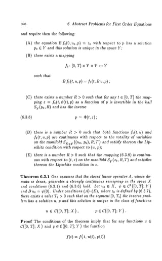 6. Abstract Problems for First Order Equations 
and require then the following: 
(A) the equation 13 f2(O, Uo,p) = zo with respect to has a solution 
Po E Y and this solution is unique in the space Y; 
(B) there exists a mapping 
~: [O,T] x Y x Y ~ Y 
such that 
(C) there exists a number 1~ > 0 such that for any t ~ [0, T] the map-ping 
z = ~(t, ¢(t),p) as a function of p is invertible in the 
Sy (Po, R) and has the inverse 
(6.3.s) p = z); 
(D) there is a number R > 0 such that both functions fa(t,u) and 
f~(t,u,p) are continuous with respect to the totality of variables 
on the manifold Sx×v ((no, Po), R, T) and satisfy thereon the 
schitz condition with respect to (u, p); 
(E) there is a number R > 0 such that the mapping (6.3.8) is continu-ous 
with respect to (t, z) on the manifold Sy(Zo, R, T) and satisfies 
thereon the Lipschitz condition in z. 
Theorem 6.3.1 One assumes that the closed linear operator A, whose do-main 
is dense, generates a strongly continuous semigroup in the space X 
and conditions (6.3.1) and (6.3.6) hold. Let u0 E X, ¢ E C1([0, T]; Y) 
and 13 Uo = ¢(0). Under conditions (A)-(E), where Zo is defined (6. 3.7), 
there exists a value T~ > 0 such that on the segment [0, T1] the inverse prob-lem 
has a solution u, p and this solution is unique in the class of functions 
u e c([o, TIpx ), p e c([o,T ];Y ). 
Proof The conditions of the theorem imply that for any functions 
C([0, TIp X ) and p e C([0, TIP Y ) the function 
f(t) = f( t, u(t), 
 