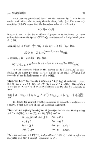 1. i. Preliminaries 
Note that we preassumed here that the function b(x,t) can be ex-tended 
and defined almost everYwhere in the cylinder 0T. The boundary 
condition (1.1.45) means that the boundary value of the function 
u(x, t) - b(~, 
is equal to zero on ST. Some differential properties of the boundary traces 
of functions from the space W~’~"~(QT) are revealed in Ladyzhenskaya et 
al. (1968). 
Lemma 1.1.3 If u E W~’~"~(QT) and 2r+ s < 2m- 2/q, then 
D7 Df u(.,0) E m- 2r - s - 2/ q(~). 
Moreover, if 2r + s < 2m - l/q, then 
"Wq~,~- 2r - s - i/q, -~ - r - s/2 - 1/(2q)(sT) 
D[ D~ U]on 
In wh~t follows we will show that certain conditions provide the solv-ability 
of the direct problem (1.1.43)-(1.1.45) in the space V~’°(QT) 
more detail see Ladyzhenskaya et al. (19~8)). 
Theore1m.1 .’~T heree~ istsa solution~ , ~ V~( ¢) o~~ ro~le(m1. 1.43)- 
(1.1.4~)~ ora ny~ ~ ~(~), b ~ W~’~(¢a)n d~ ~ ~,~(~),t ~is solution 
is unique in the indicated class of functions and the stability estimate is 
true: 
sup 11 u( ¯ ,t) [[~,a + 11 ~ [[~,~T 
[0, ~] 
To decide for yourself whether solutions to parabolic equations are 
positive, a first step is to check the following statement. 
Theorem 1.1.8 (Ladyzhenskay~ et M. (1968) or Duvant and Lions (1972)) 
tel r E ~(~), a ~ ~(a), b ~ W~’I(~a) nd 
the coefficient C(x) < 0 for x ~ ~ ; 
a(x) >0 for x ~ ~; 
b(~t,) >_ for (~,t ) ~ ; 
F(~t, ) >_ for (~, t) E~ :r. 
Then any solution u ~ V~’1 (0Qr) of problem (1.1.43)-(1.1.45) satisfies the 
inequality u(x, t) >_ 0 almost everywhere in Q,T. 
 