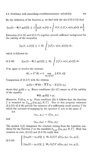 6.3. Problems with smoothing overdetermination: solvability 399 
By the definition of the function Pl we find with the aid of (6.3.15) that 
Estimates (6.3.16) and (6.3.17) together provide sufficient background 
the validity of the inequality 
t 
L 
0 
which is followed by 
t 
(6.3.18) ~p~(t) - ~( t, go(t))~ ds 
0 
if we ~gree to involve the constant 
M~ = L~ M~ + L su~ ~ ~(t, ~)11. 
Comparison of (6.3.7) with the relation 
~o(0=) ~’(0)- ~ A~ o- ~ ~(0, 
shows that g0(0) = zo. Hence conditions (A)-(C) assure us of the validity 
of the equality 
~(0, ~o(0)) = 
Moreover, V(O)uo = uo. From condition (D) it follows that the function 
f is bounded on Sxxu((uo,Po),R,T ). Due to this property estimates 
(6.3.17)-(6.3.18) provide the existence of a sufficiently small number T 
which the outcome of mapping by the operator G acts in the space Z. 
Let 
(~, ~,) = ~(~, 
and 
(~, ~) = a(~, 
The symbol L(f) designates the constant arising from the Lipschitz con-dition 
for the function f on the manifold Sxx~ ((uo,po), R,T). With this 
notation in view, (6.3.9) and (6.3.13)imply 
(6.3.~9) ~ ~ ~(t) - u~(t)l~~ M~L (~)T~ ((~,~),( ~,~1)), 
~(t) - ~(t)~l ~ M~L (f)~ ~((~,~), (~,~)), 
 