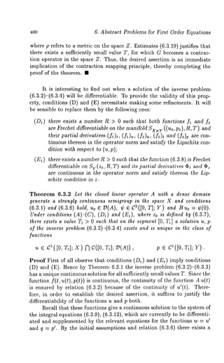 400 6. Abstract Problems for First Order Equations 
where p refers to a metric on the space Z. Estimates (6.3.19) justifies that 
there exists a sufficiently small value T, for which G becomes a contrac-tion 
operator in the space Z. Thus, the desired assertion is an immediate 
implication of the contraction mapping principle, thereby completing the 
proof of the theorem. ¯ 
It is interesting to find out when a solution of the inverse problem 
(6.3.2)-(6.3.4) will be differentiable. To provide the validity of this prop-erty, 
conditions (D) and (E) necessitate making some refinements. It 
be sensible to replace them b~ the following ones: 
(Da) there exists a number R > 0 such that both functions fl and 
are Frechet differentiable on the manifold Sx ×Y ( ( uo, po), R, T) and 
their partial derivatives (fx)t, (fl)~, (f2)~, and (f~)v are con-tinuous 
thereon in the operator norm and satisfy the Lipschitz con-dition 
with respect to (u,p); 
(EI) there exists a number R > 0 such that the function (6.3.8) is Frechet 
differentiable on Sv (Zo, R, T) and i~s partial derivatives apt and apz 
are continuous in the operator norm and satisfy thereon the Lip-schitz 
condition in z. 
Theorem 6.3.2 Let the closed linear operator A with a dense domain 
generate a strongly continuous semigroup in the space X and conditions 
(6.3.1) and (6.3.6) hold, Uo e 73(A), ¢ C2([0, TI P Y)andBuo --: ¢(0) 
Under conditions (A)-(C), (Da) and (E~), where Zo is defined (6. 3.7), 
there exists a value TI > 0 such that on the segment [0, T1] a solution u, p 
of the inverse problem (6.3.2)-(6.3.4) exists and is unique in the class of 
functions 
u e el(J0, Ta]; X) [~ C([0, Ta]; D(A)), p ¯ c’([0, T,]; r). 
Proof First of all observe that conditions (Da) and (Ea) imply conditions 
(D) and (E). Hence by Theorem 6.3.1 the inverse problem (6.3.2)-(6.3.3) 
has a unique continuous solution for all sufficiently small values T. Since the 
function f(t, u(t), p(t)) is continuous, the continuity of the function A u(t) 
is ensured by relation (6.3.2) because of the continuity of u’(t). There-fore, 
in order to establish the desired assertion, it suffices to justify the 
differentiability of the functions u and p both. 
l~ecall that these functions give a continuous solution to the system of 
the integral equations (6.3.9), (6.3.12), which are currently to be differenti- 
Iated and supplemented by the relevant equations for the functions w -- u 
and q = pl. By the initial assumptions and relation (6.3.6) there exists 
 