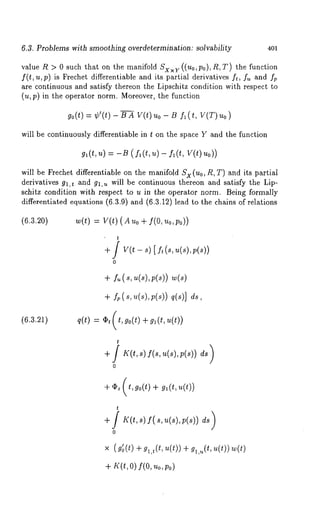 6.3. Problems with smoothing overdetermination: solvability 401 
value R > 0 such that on the manifold Sxx~. ((u0,p0),/~, T) the function 
f(t, u,p) is Frechet differentiable and its partial derivatives f~, f~ and 
are continuous and satisfy thereon ~he Lipschitz condition wi~h respec¢ ¢o 
(u, p) in ~he operator norm. Moreover, the function 
go(*) : ~’(~)- BA V(*)Uo- B ~(~, 
will be continuously differentiable in Z on the sp~ce Y ~nd the function 
g~(t,u) = -B (f~(t,u)- f~(t, V(t)uo)) 
will be Frechet differentiable on the manifold Sx (Uo, R, T) and its partiM 
derivatives g~,t ~nd g~,~ will be continuous thereon and sutisfy the Lip-schitz 
condition with respect to u in the operator norm. Being formally 
differentluted equations (6.3.9) and (6.3.12) lead to the chains of relations 
(6.3.20) w(t) = V(t)(Auo+ f(O, uo,Po)) 
t 
+ / V(t - s) [ ft (s, u(s), 
0 
+~ . (~, ~(~)~, (~)) 
+ fp(s,u(s),p(s)) q(s)] ds, 
(6.~.~) ~(t) = ~,(t,~o(t)+ ~(t,~(t)) 
t 
+S K(t,s)f(s,u(s),p(s)) 
0 
0 
" (~(+~ a), ,~(,. (0+) a ,.(.~(,0~ )( ~) 
+~ ’(o~)f, ( o.,o , 
 