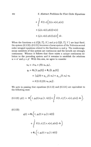 402 6. Abstract Problems for First Order Equations 
t 
0 
+ fu(s, u(sl,P(sl) w(s) 
+f p(s~, (s),p (~)q) (~)] 
When the functions u E C([0, T]; X ) and p e C([0, T]; Y) are kept fixed, 
the system (6.3.20)-(6.3.21) becomes a linear system of the Volterra second 
order integral equations related to the functions w and q. The nonhomoge-neous 
members of this system are continuous and the kernels are strongly 
continuous. Whence it follows that there exists a unique continuous so-lution 
to the preceding system and it remains to establish the relations 
w = u’ and q = p’. With this aim, we agree to consider 
wo = Auo + f(0,Uo,po), 
qo = Ct(O, go(O)) + ~z(O, go(O)) 
× (g~(O) + gl,t(O, ZtO) g,,,,(O, uo ) Wo 
+s ,:(oo, )f (o,~ op, c)). 
We note in passing that equations (6.3.12) and (6.3.21) are equivalent 
the following ones: 
(6.3.~2v)( t) 
t 
0 
(6.3.23) 
q(t) 
t 
0 
+ ~ (t, ~o(t) + ~(t, ~(t)) 
 
