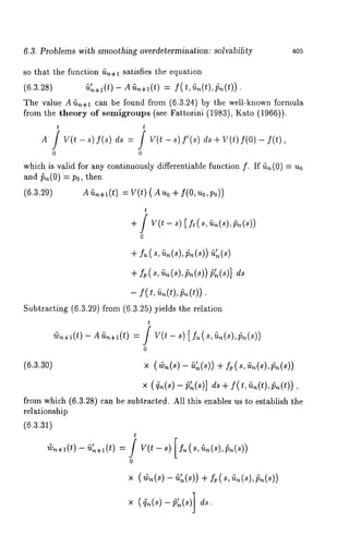 6.3. Problems with smoothing overdetermination: solvability 405 
so that the function fin+l satisfies the equation 
(6.3.28) ~+l(t) - AG~+I(t) = f(t,G~(t),~(t)). 
The value A ~n+l can be found from (6.3.24) by the well-known formula 
from the theory of semigroups (see Fattorini (1983), Kato (1966)). 
t t 
A / V(t - s) f(s) ds -- / V(t - s)S’(s) V(t) f(O) f(t) 
0 0 
which is valid for any continuously differentiable function f. If ~(0) -- 
and/~,~(0) = P0, then 
(6.3.29) A~tn+~(t) =V(t)(Auo+ f(O, uo,Po)) 
t 
+ / v(t - s) [ft(s,~n(s),~n(s)) 
+ f~ (s, ~,(s),~n(s)) 
+ f.(~, ~.(~),~.(~~))’ ~(~)] 
- f(t, ~n(t),~(t)). 
Subtracting (6.3.29) from (6.3.25) yields the relation 
t 
(v,~+~(t) - A (tn+~(t) = / V(t - s) [ f~ ( s, G~(s), 
0 
(6.3.30) x (~,~(s) - fi~(s)) f. (s, ~n (s),~n(s)) 
× (~(s)~ ’~(s)] ~+ f(t, ~(t),~(t)), 
from which (6.3.28) can be subtracted. All this enables us to establish the 
relationship 
(6.3.31) 
~+~(t-) ~’~+~(t) 
t 
0 
x (~(~)- ~’~(~)+) ~,(~, ~(s),~(~)) 
x q.(~)-p.(s 
 