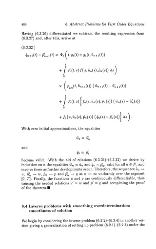 406 6. Abstract Problems for First Order Equations 
Having (6.3.26) differentiated we subtract the resulting expression from 
(6.3.27) and, after this, arrive 
~n+l(t) ¯ ~ (t,go(t) gl(t, ~n+l(t)) 
 
t 
o 
× (gl,u(t,~n+l(t)) (~n+l(t) -- fi~n+l(t)) 
t 
0 
With zero initial approximations, the equalities 
and 
become valid. With the aid of relations (6.3.31)-(6.3.32) we derive 
induction on n the equalities ~,~= fin and ~ = ~P1n, valid for all n E N, and 
involve these as further developments occur. Therefore, the sequences fi,~ --~ 
u, u,~ -~ w, i5~ --~ p andp,~ ~’ --* q as n --* o~ uniformly over the segment 
[0, T]. Finally, the functions u and p are continuously differentiable, thus 
causing the needed relations u~ = w and pl = q and completing the proof 
of the theorem.m 
6.4 Inverse problems with smoothing overdetermination: 
smoothness of solution 
We begin by considering the inverse problem (6.3.2)-(6.3.4) in another 
sion giving a generalization of setting up problem (6.2.1)-(6.2.4) under 
 