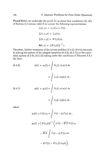 408 6. Abstract Problems for First Order Equations 
Proof Before we undertake the proof, let us stress that conditions (A)-(E) 
of Section 6.3 remain valid if we accept the following representations: 
f~(t , ~): L1( t) u + F(t), 
f3(t,z,p) = B L~(t)p, 
-O1(t,z) ~"(BL2(t)) Z, 
Therefore, further treatment of the inverse problem (6.4.2)-(6.4.4) amounts 
to solving the system of the integral equations (6.3.9), (6.3.12) or the equiv-alent 
system (6.3.9), (6.3.13) taking under the conditions of Theorem 6.4.1 
the form 
t 
(6.4.6) u(t) = uo(t)+ / Kl(t,s) u(s) 
0 
t 
0 
(6.4.7) ;(t) = ;o(t) 
t f K~(t,s) u(s) 
0 
where 
t 
+ / L~(t,s)p(s) 
0 
t 
~o(t) = v(t) ~o + / v(t - ~) F(~) 
0 
Po (t) = ( B L~ (t)) -~ (¢’(t) - B A V(t) 
t 
-BA / V(t-s) F(s) ds 
0 
- BF(t) - BL~(t) uo(t)) 
 