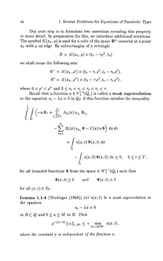 1. Inverse Problems for Equations of Parabolic Type 
Our next step is to formulate two assertions revealing this property 
in more detail. In preparation for this, we introduce additional notations. 
The symbol K(z0, p) is used for a cube of the space ’~ centered a t a point 
Xo with p on edge. By subrectangles of a rectangle 
R= K(Xop,) × (to - ~p2, 
we shall mean the following sets: 
R-= ,r~’(~op,’ )× ( to" q p2,t o - ~-op ~), 
R* = K(zo,p") × (to - vp2,to v2p~), 
whereO<p’<p"andO<r0 <rl < r2< ra <r. 
Recall that a function u 6 V~’°(Qr) is called a weak supersolution 
to the equation ut - Lu = 0 in QT if this function satisfies the inequality 
t 
i,j=l 
o ~ 
+ f u(~, t) ~(~, t) 
- f u(., 0)~(.:, 0) > 0, O<t<T, 
for all bounded functions ¢ from the space 6 W~’~(Qr) such that 
¢(~, t) _> o and ¢(~, t) : 0 
for all (x, t) ~ ST. 
Lemma 1.1.4 (Trudinger (1968)) Let u(x,t) be a weak super’solution to 
the equation 
u~ - Lu : 0 
in R C Q and O < u < M in R. Then 
min u( x , t) 
where the constant 7 is independent of the function u. 
 