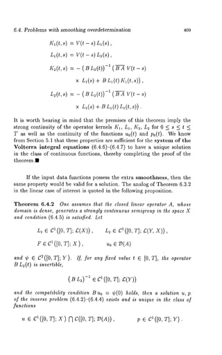 6.4. Problems with smoothing overdetermination 409 
K~(t,s) = V(t - s) Ll(s), 
L~(t,s) = V(t - s) L~(s), 
K~(t,s)= - ( BL ~(t)-)1 ( BA V (t - 
× L,(s) + B L, (t) K~(t, 
L~(t,s)= - ( Bm 2(t)-)1 ( BA V (t - 
x L~(s) +BL~(t)L~(t,s)). 
It is worth bearing in mind that the premises of this theorem imply the 
strong continuity of the operator kernels K~, L~, K~, L~ for 0 < s < t < 
T as well as the continuity of the functions no(t) and po(t). We know 
from Section 5.1 that these properties are sufficient for the system of the 
Volterra integral equations (6.4.6)-(6.4.7) to have a unique solution 
in the class of continuous functions, thereby completing the proof of the 
theorem.I 
If the input data functions possess the extra smoothness, then the 
same property would be valid for a solution. The analog of Theorem 6.3.2 
in the linear case of interest is quoted in the following proposition. 
Theorem 6.4.2 One assumes that the closed linear operator A, whose 
domain is dense, generates a strongly continuous semigroup in the space X 
and condition (6.4.5) is satisfied. Let 
L1 e C1([0, T]; ~(X)) , L2 1( [0, T]; ~(Y~ X)), 
~ e c1 ([o, T]; x), u0 ¯ ~(A) 
and ¢ ¯ C2([0, T]; Y ). If, for any fixed value t ¯ [0, T], the operator 
B L~(t) is invertible, 
( B L~)-i ¯ C1([0, T]; £(Y)) 
and the compatibility condition B uo = ¢(0) holds, then a solution u, p 
of the inverse problem (6.4.2)-(6.4.4) exists and is unique in the class of 
functions 
/Z ¯ CI([0, T]; X) f~ C([0, T]; V(A)) /9 ¯ cl([o, T]; 
 