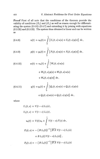 410 6. Abstract Problems for First Order Equations 
Proof First of all note that the conditions of the theorem provide the 
validity of conditions (D1) and (El) as well as reason enough for differenti-ating 
the system (6.4.6)-(6.4.7) and extending it by joining with equations 
(6.3.20) and (6.3.23). The system thus obtained is linear and can be written 
(6.4.8) u(t) = uo(t) 
t 
[ul(t,s)~(s+) u~(t,s)p(s)] 
(6.4.9) p(t) = po(t) 
t 
[P~(t, s) u(s) + P~(t, s)p(s)] 
(6.4.10) w(t) = Wo(t) 
(6.4.11) 
t 
[ w~(t , s) u(s) 
0 
+w 2(t~, )p(s+) w 3(t, 
+w ,(t,~ ) q(s)] 
t 
q(t) : qo(t) + / [ Q~(t, s) u(s) + Q~(t, 
0 
+ Q~(t, s) w(s) + Q,(t, q(s)] ds, 
where 
Ul(t,s) = V(t- s) L~(s), 
Us(t,s) = V(t - s) L~(s), 
t 
uo(t)= v(t) ~o+ f v(t - ~)r (~) 
0 
P,(t,s) = - ( S L,(t))-l[-~-~ V(t - s) 
+ Bn~(t) V(t- s) Ll(s)], 
P:(t, s) = - ( B L~(t))-1 [’-~-~ V(t -- 8) L:(S) 
 